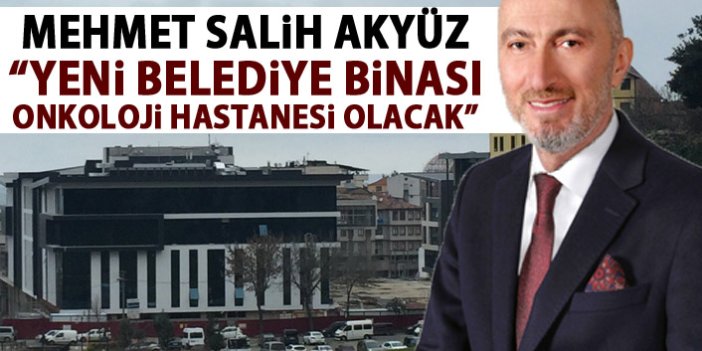 Mehmet Salih Akyüz: Yeni belediye binası Onkoloji Hastanesi olacak!