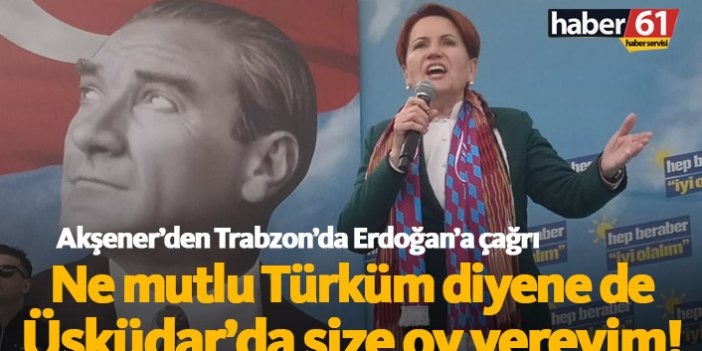 Meral Akşener'den Trabzon'da Erdoğan'a çağrı: Ne Mutlu Türküm diyene dersen size oy veririm