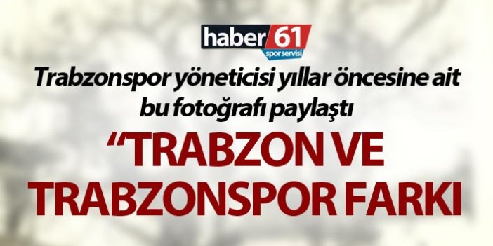 Trabzonspor yöneticisi yıllar öncesine ait o fotoğrafı paylaştı