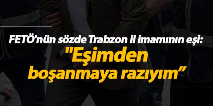 FETÖ'nün sözde Trabzon il imamının eşi: "Eşimden boşanmaya razıyım"
