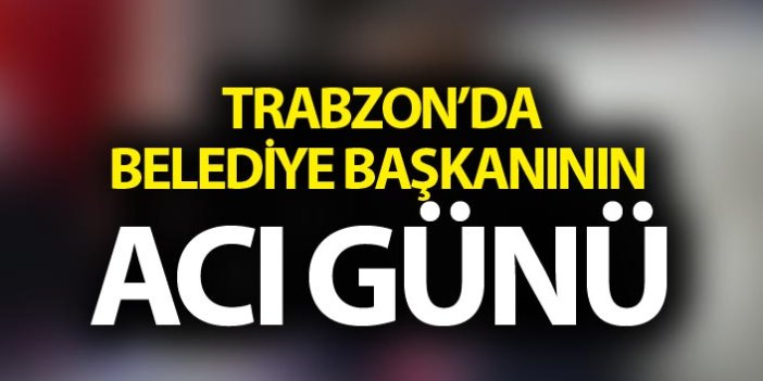 Trabzon'da Belediye Başkanının acı günü