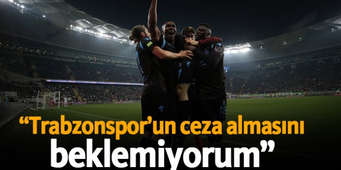 "Trabzonspor'un ceza almasını beklemiyorum..."
