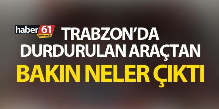 Trabzon’da durdurulan araçtan bakın neler çıktı