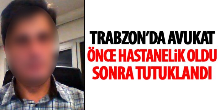 Trabzon’da avukat önce hastanelik oldu sonra cezaevine girdi