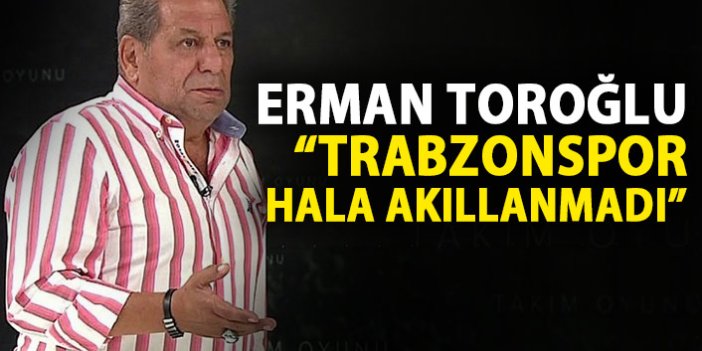 Erman Toroğlu: Trabzonspor hala akıllanmadı