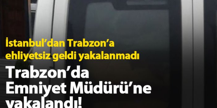 İstanbul'dan Trabzon'a ehliyetsiz geldi, Emniyet Müdürü'ne yakalandı!