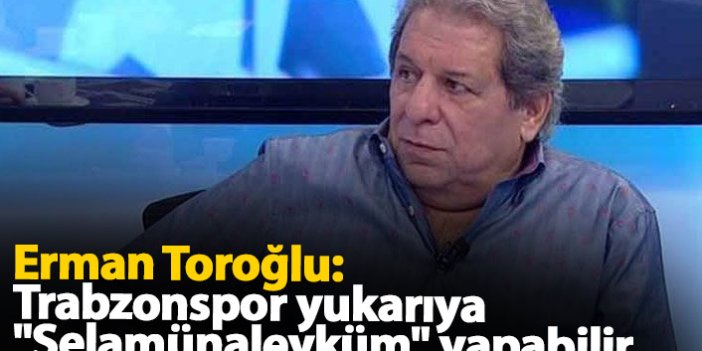 Erman Toroğlu: Trabzonspor yukarıya "selamünaleyküm" yapabilir