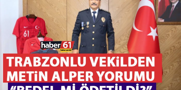 Trabzonlu Milletvekilinden Metin Alper Yorumu: Bedel mi ödetildi?