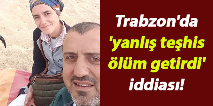 Trabzon'da 'yanlış teşhis ölüm getirdi' iddiası!