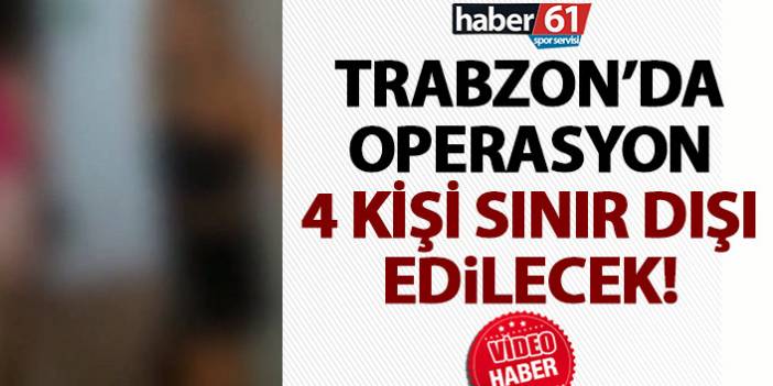 Trabzon’da operasyon! 4 kişi sınır dışı ediliyor