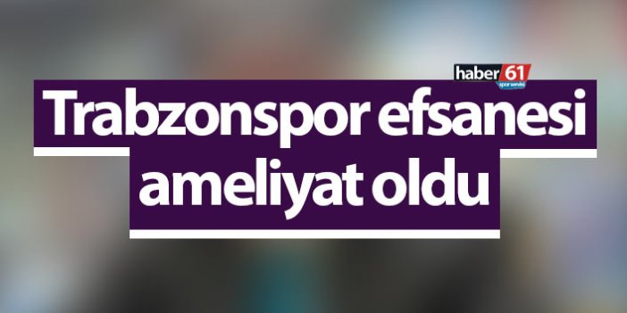 Trabzonspor efsanesi ameliyat oldu