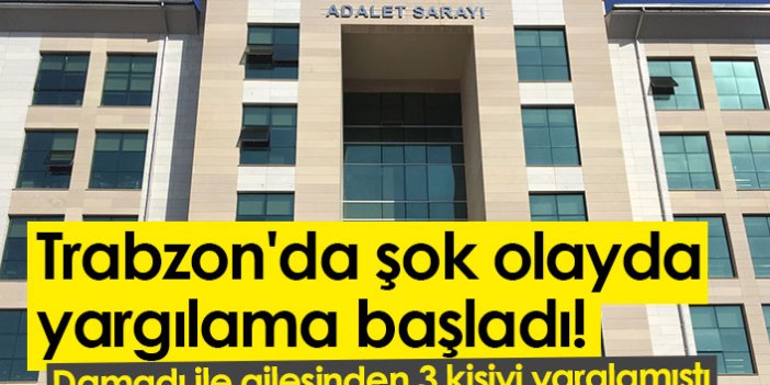 Trabzon'da şok olayda yargılama başladı! Damadı ile ailesinden 3 kişiyi yaralamıştı