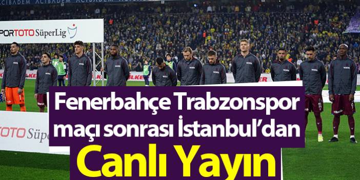 Fenerbahçe – Trabzonspor maçı sonrası İstanbul'dan canlı yayın