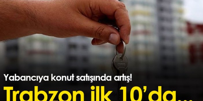Türkiye'de yabancıya konut satışı arttı! Trabzon ilk 10'da