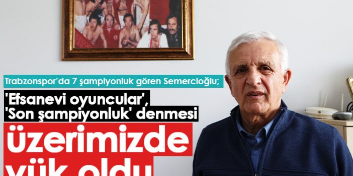 Trabzonspor'un efsane isimlerinden Semercioğlu: Üzerimize yük oldu