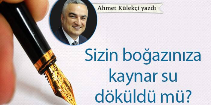 Ahmet Külekçi yazdı... "Sizin boğazınıza kaynar su döküldü mü?"