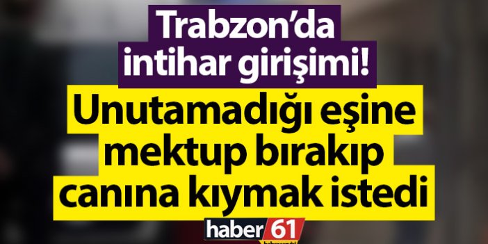 Trabzon’da intihar girişimi! Unutamadığı eşine mektup bırakıp canına kıymak istedi