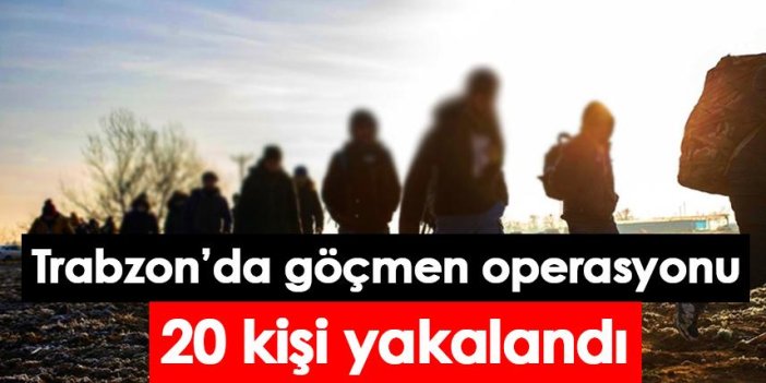 Trabzon’da göçmen operasyonu: 20 kişi yakalandı