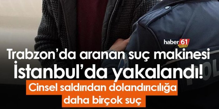 Trabzon’da aranan suç makinesi İstanbul’da yakalandı! Cinsel saldırıdan dolandırıcılığa…