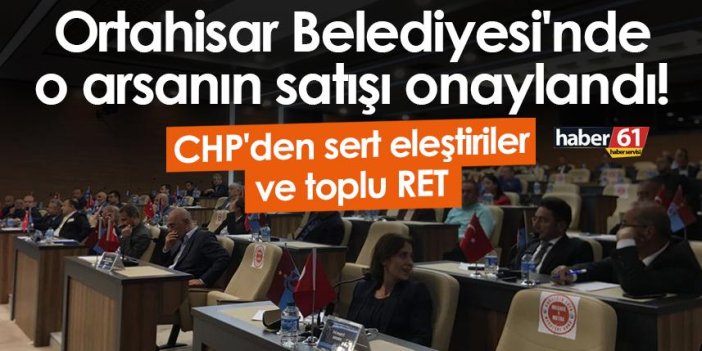 Ortahisar Belediyesi'nde o arsanın satışı onaylandı! CHP'den sert eleştiriler ve toplu RET
