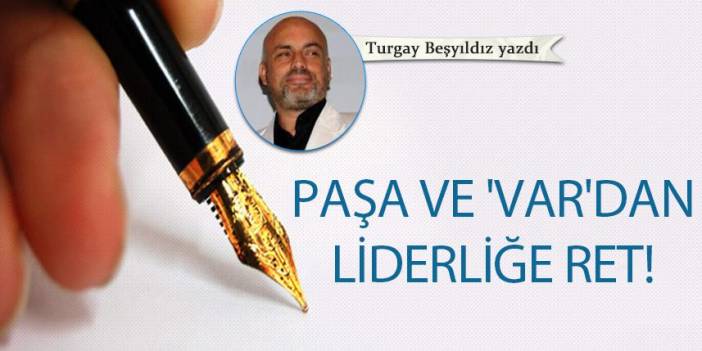 Turgay Beşyıldız Yazdı "Paşa ve 'VAR'dan liderliğe ret!"