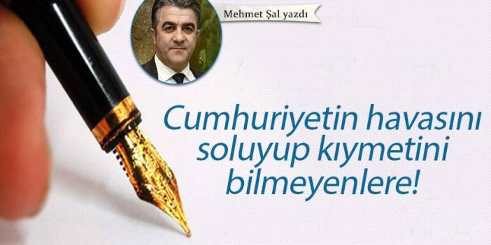 Mehmet Şal Yazdı "Cumhuriyetin havasını soluyup kıymetini bilmeyenlere!"