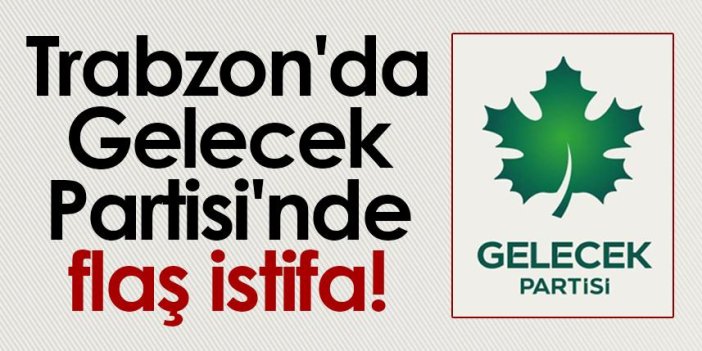 Trabzon'da Gelecek Partisi'nde flaş istifa!