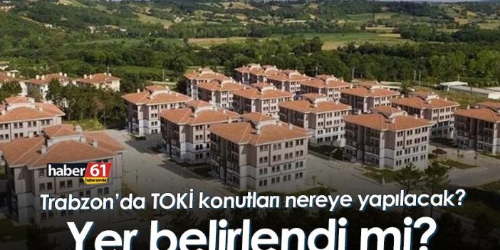 Trabzon’da TOKİ konutları nerede yapılacak? Yer belirlendi mi?