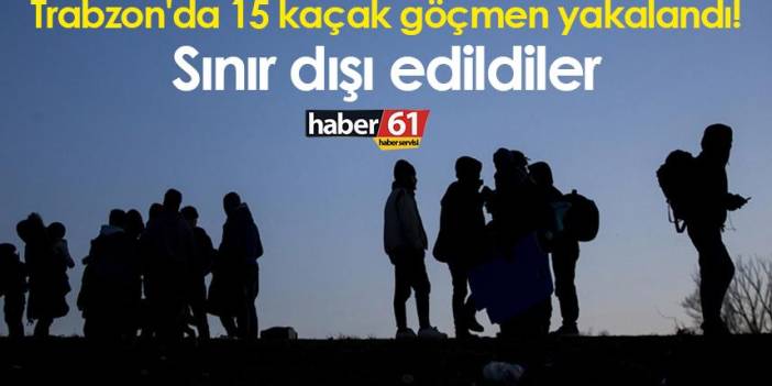 Trabzon'da 15 kaçak göçmen yakalandı! Sınır dışı edildiler