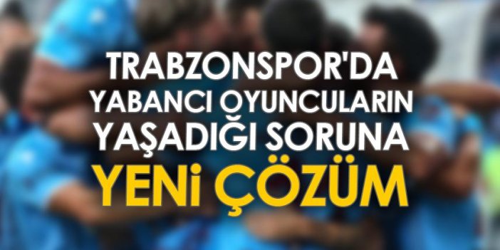 Trabzonspor'da yabancı oyuncuların yaşadığı soruna yeni çözüm