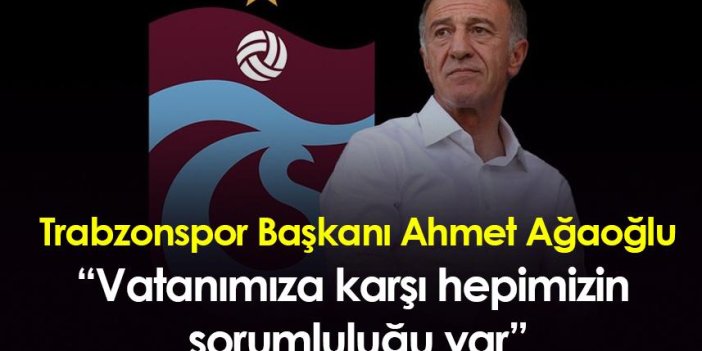 Trabzonspor Başkanı Ahmet Ağaoğlu: “Vatanımıza karşı hepimizin sorumluluğu var”