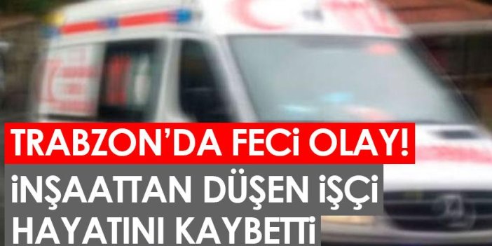 Trabzon'da feci olay! İnşaattan düşen işçi hayatını kaybetti