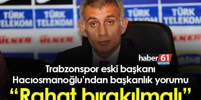Trabzonspor eski başkanı Hacıosmanoğlu’ndan başkanlık yorumu “Rahat bırakılmalı”
