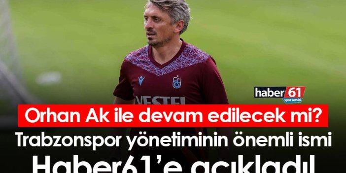 Orhan Ak ile devam edilecek mi? Trabzonspor yönetiminin önemli ismi Haber61’e açıkladı!
