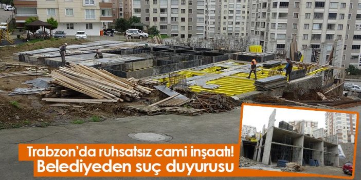 Trabzon'da ruhsatsız cami inşaatı! Belediyeden suç duyurusu
