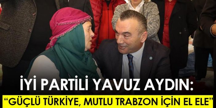 İYİ Partili Yavuz Aydın: Güçlü Türkiye, mutlu Trabzon için el ele
