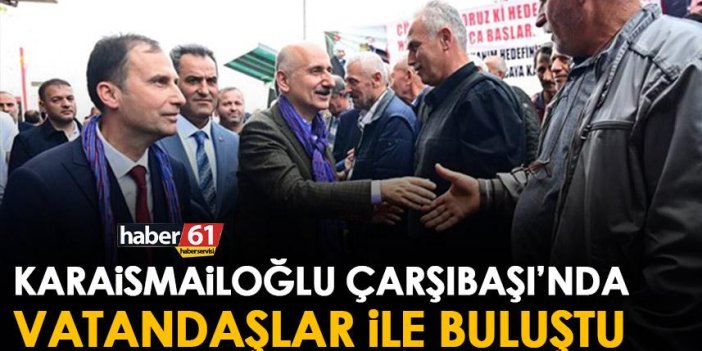 Trabzon Milletvekili adayı Bakan Karaismailoğlu’ndan Çarşıbaşı’na ziyaret