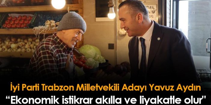 İyi Parti Trabzon Milletvekili Adayı Yavuz Aydın: "Ekonomik istikrar akılla ve liyakatle olur"