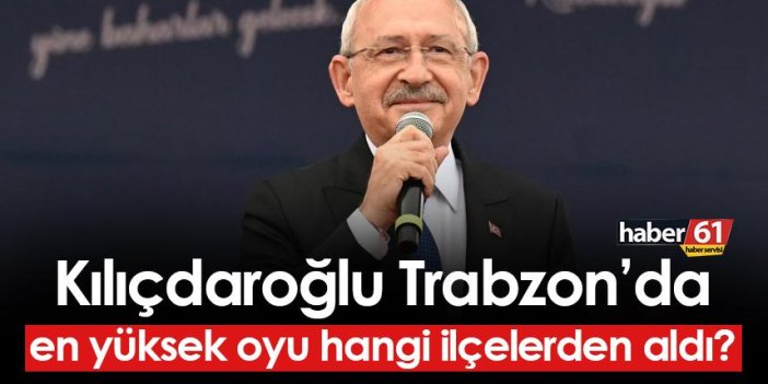 Kemal Kılıçdaroğlu Trabzon'da en yüksek oyu hangi ilçelerden aldı?