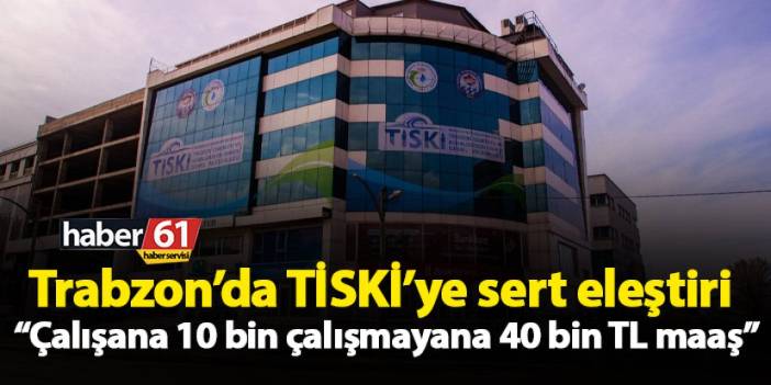 Trabzon’da TİSKİ’ye sert eleştiri “Çalışana 10 bin çalışmayana 40 bin TL maaş”