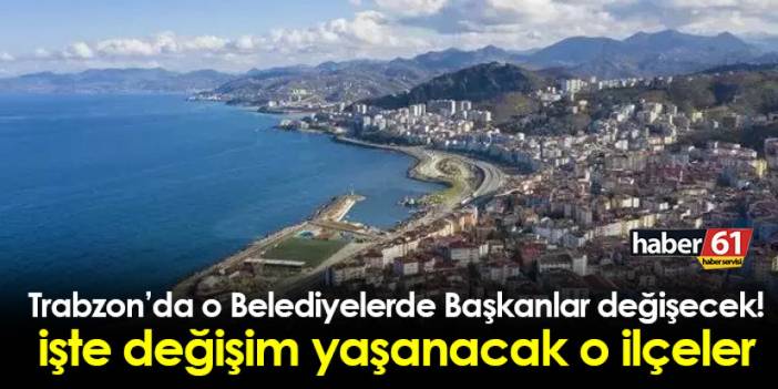 Trabzon'da o Belediyelerde Başkanlar değişecek! İşte değişim yaşanacak o ilçeler