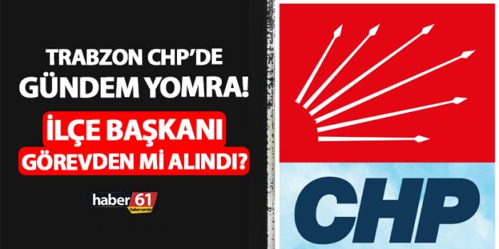 Trabzon CHP’de gündem Yomra! İlçe başkanı görevden mi alındı?