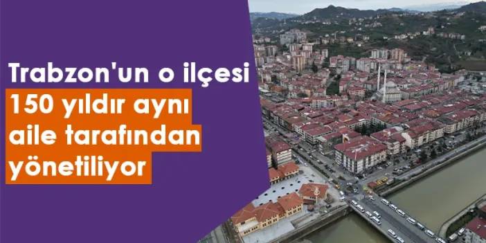 Trabzon'un o ilçesi 150 yıldır aynı aile tarafından yönetiliyor