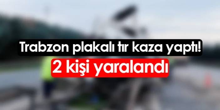 Trabzon plakalı tır kaza yaptı! 2 kişi yaralandı