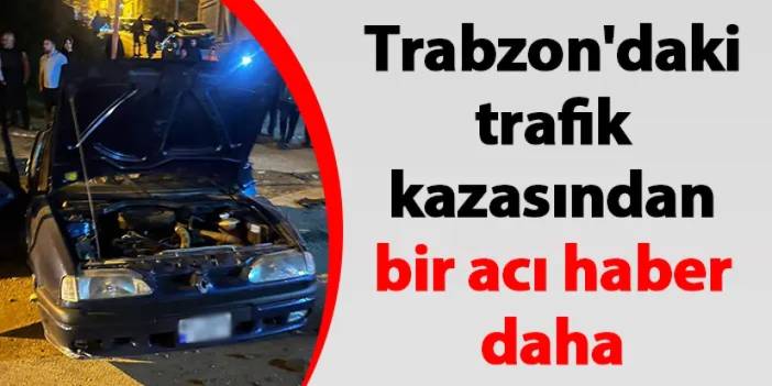 Trabzon'da 3 gün önce yaşanan trafik kazasından bir acı haber daha