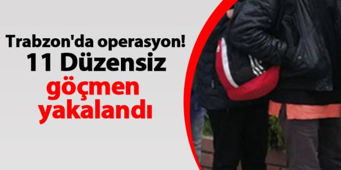 Trabzon'da operasyon! 11 Düzensiz göçmen yakalandı
