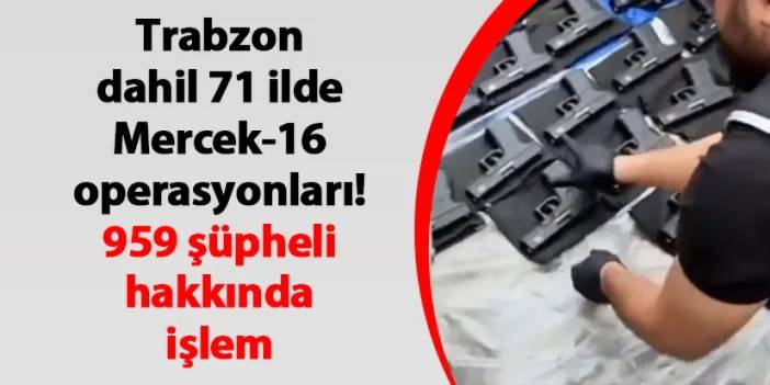 Trabzon dahil 71 ilde Mercek-16 operasyonları! 959 şüpheli hakkında işlem